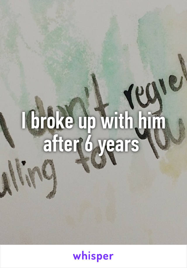 I broke up with him after 6 years 