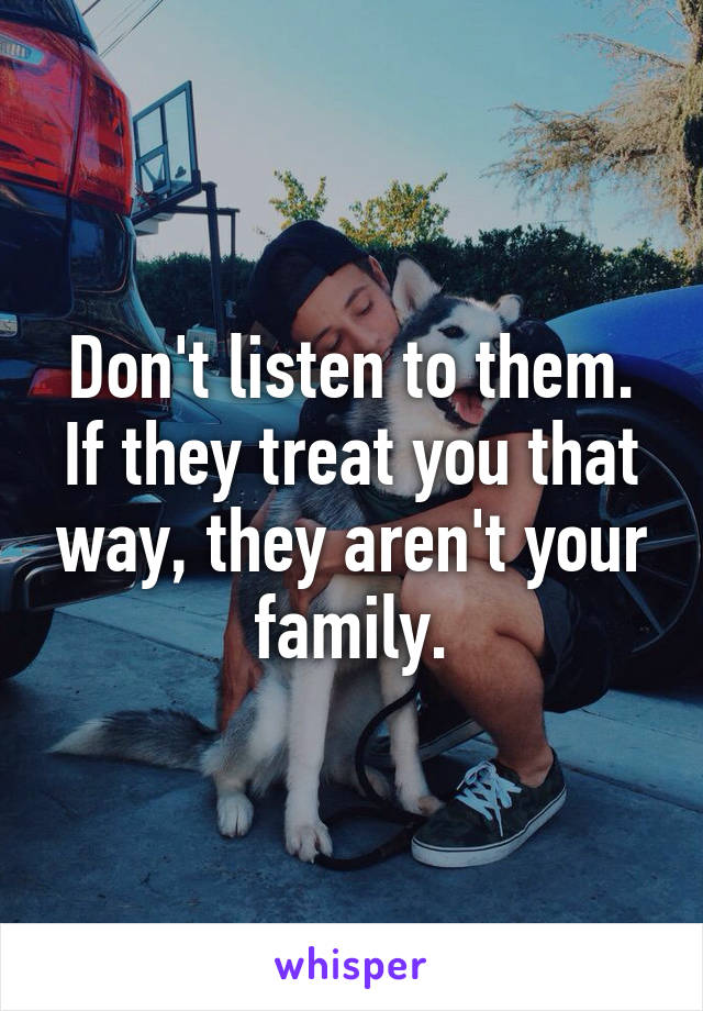 Don't listen to them. If they treat you that way, they aren't your family.