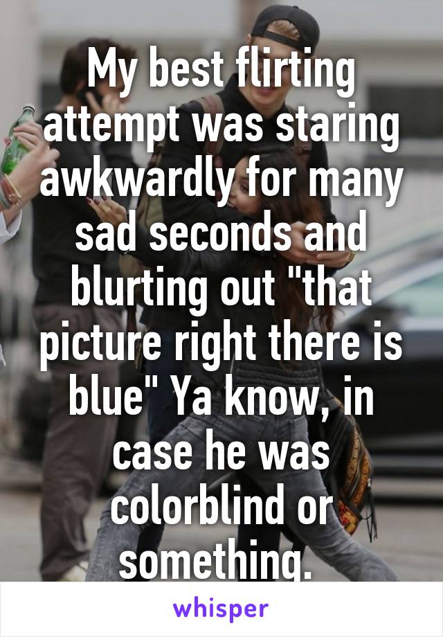 My best flirting attempt was staring awkwardly for many sad seconds and blurting out "that picture right there is blue" Ya know, in case he was colorblind or something. 