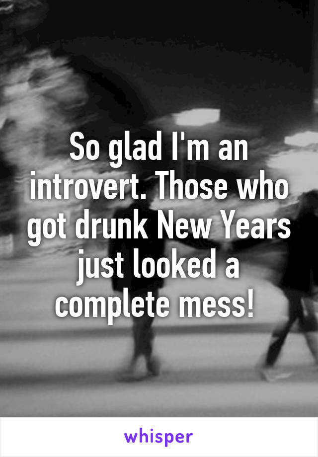 So glad I'm an introvert. Those who got drunk New Years just looked a complete mess! 