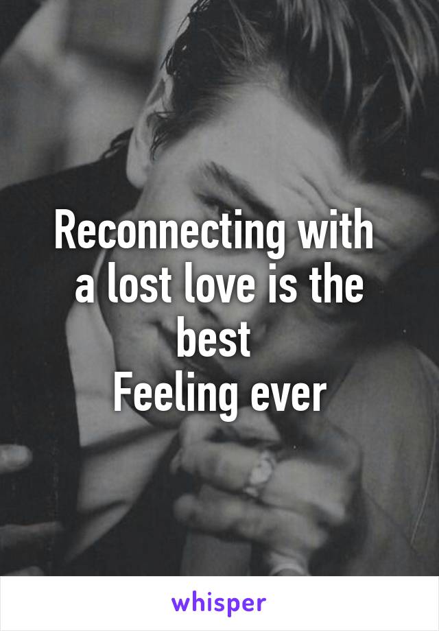 Reconnecting with 
a lost love is the best 
Feeling ever