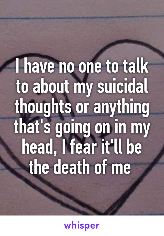I have no one to talk to about my suicidal thoughts or anything that's going on in my head, I fear it'll be the death of me 