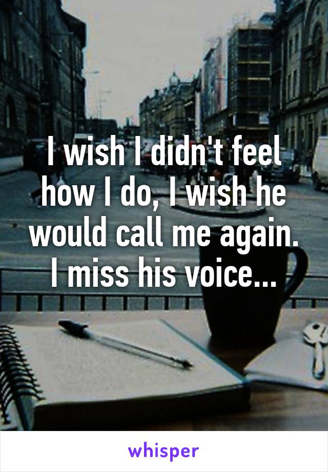 I wish I didn't feel how I do, I wish he would call me again. I miss his voice...
