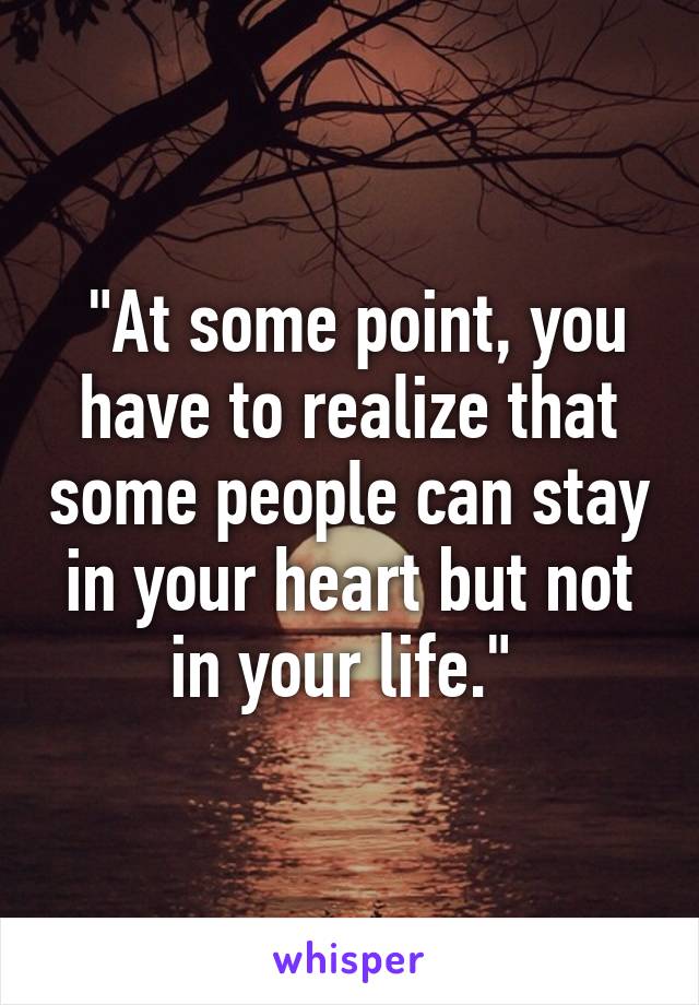  "At some point, you have to realize that some people can stay in your heart but not in your life." 