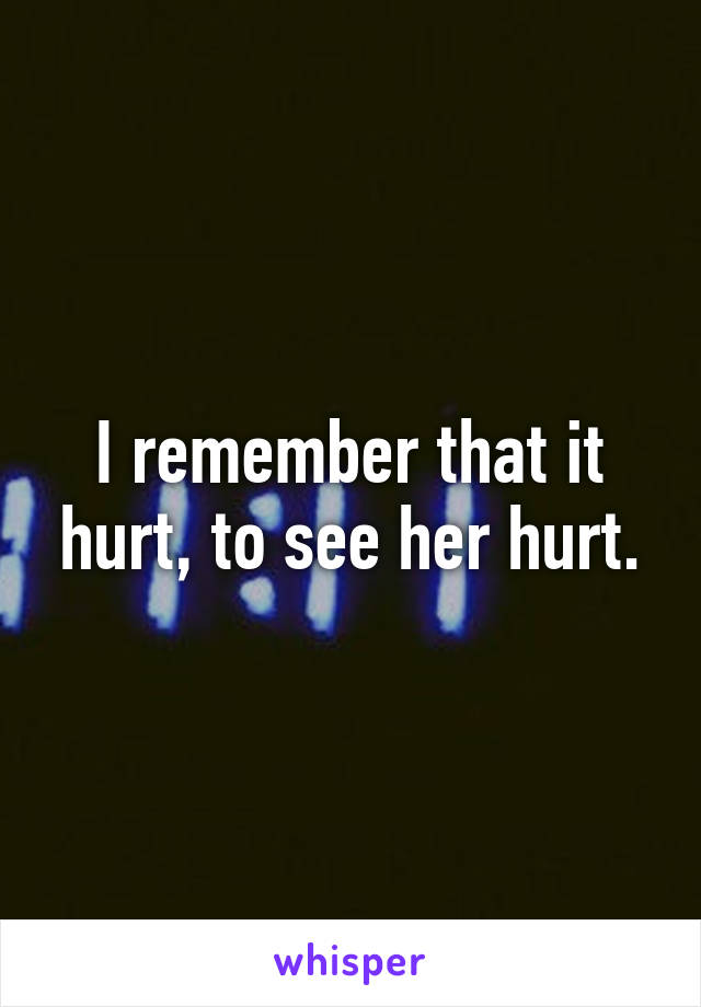I remember that it hurt, to see her hurt.