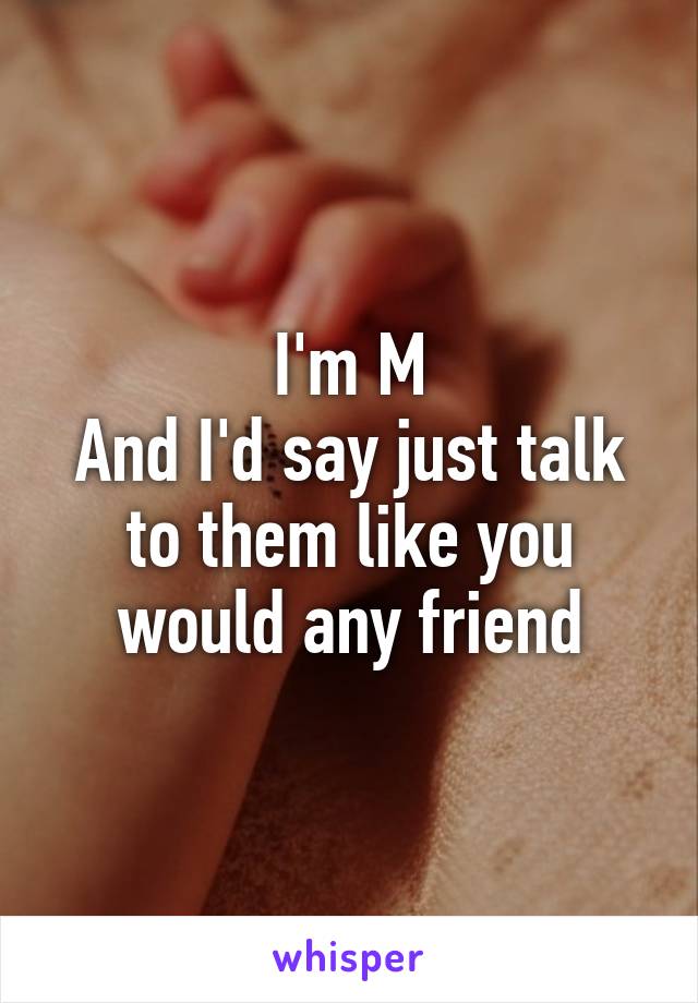 I'm M
And I'd say just talk to them like you would any friend