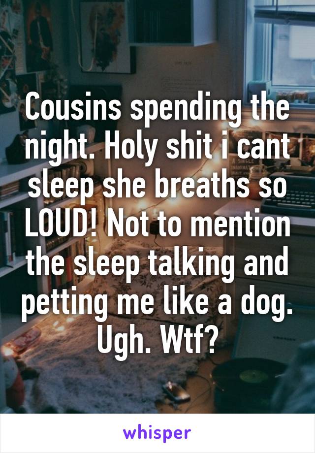 Cousins spending the night. Holy shit i cant sleep she breaths so LOUD! Not to mention the sleep talking and petting me like a dog. Ugh. Wtf?