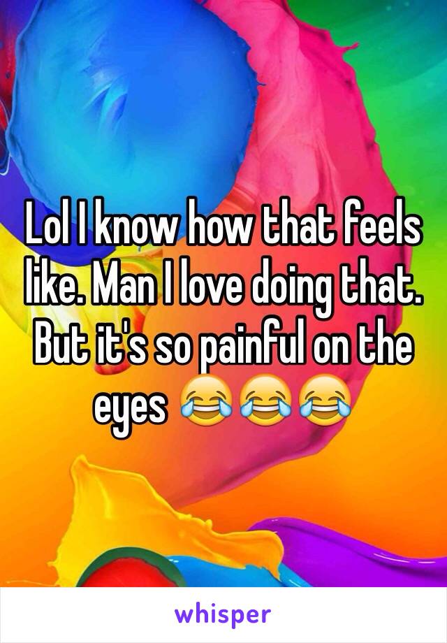 Lol I know how that feels like. Man I love doing that. But it's so painful on the eyes 😂😂😂