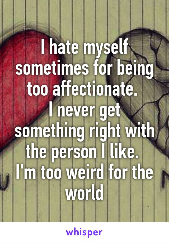 I hate myself sometimes for being too affectionate. 
I never get something right with the person I like. 
I'm too weird for the world