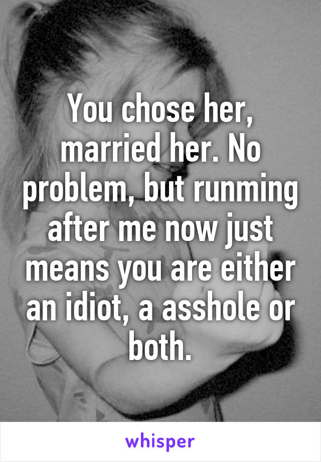 You chose her, married her. No problem, but runming after me now just means you are either an idiot, a asshole or both.