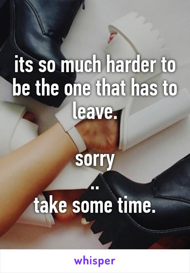 its so much harder to be the one that has to leave.

sorry
..
take some time.