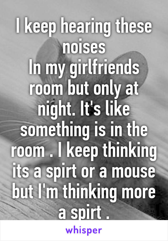 I keep hearing these noises
In my girlfriends room but only at night. It's like something is in the room . I keep thinking its a spirt or a mouse but I'm thinking more a spirt .
