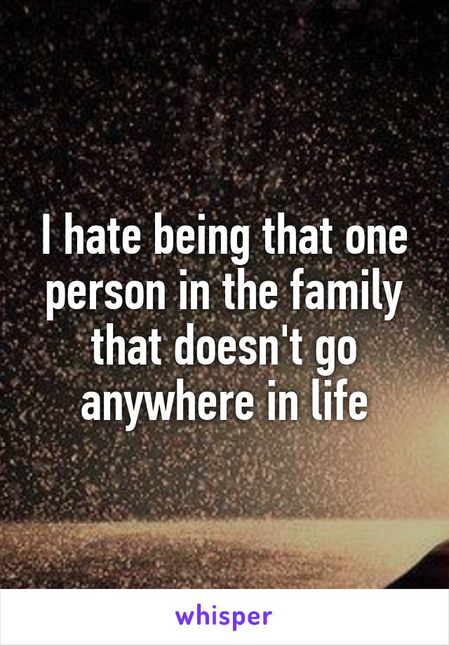 I hate being that one person in the family that doesn't go anywhere in life