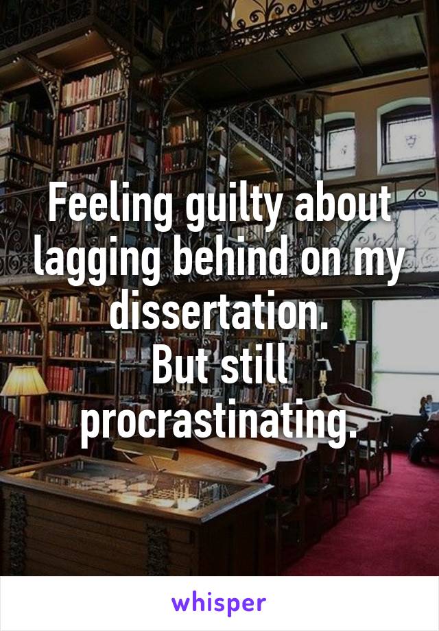 Feeling guilty about lagging behind on my dissertation.
But still procrastinating.