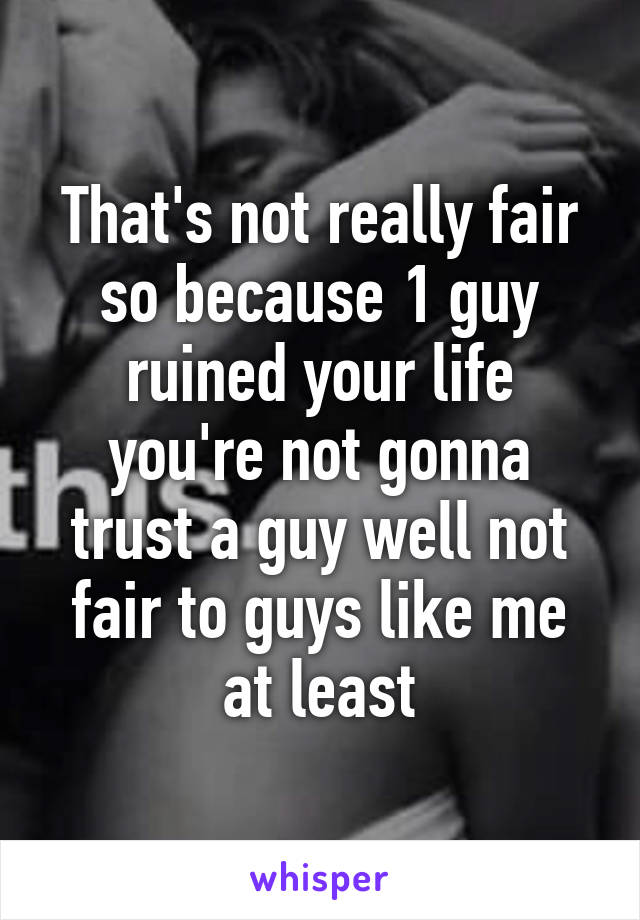 That's not really fair so because 1 guy ruined your life you're not gonna trust a guy well not fair to guys like me at least