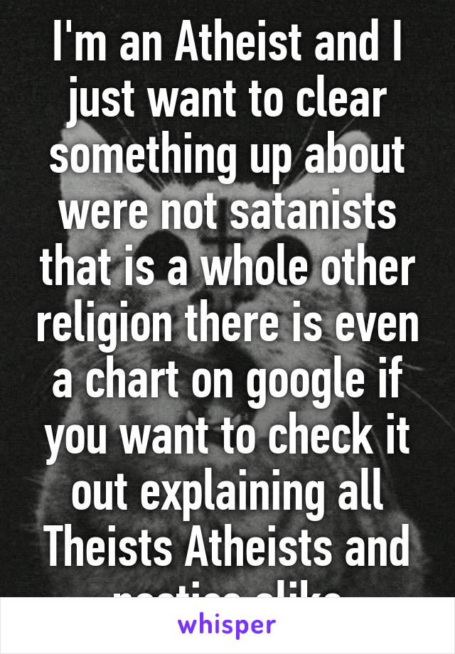 I'm an Atheist and I just want to clear something up about were not satanists that is a whole other religion there is even a chart on google if you want to check it out explaining all
Theists Atheists and nostics alike