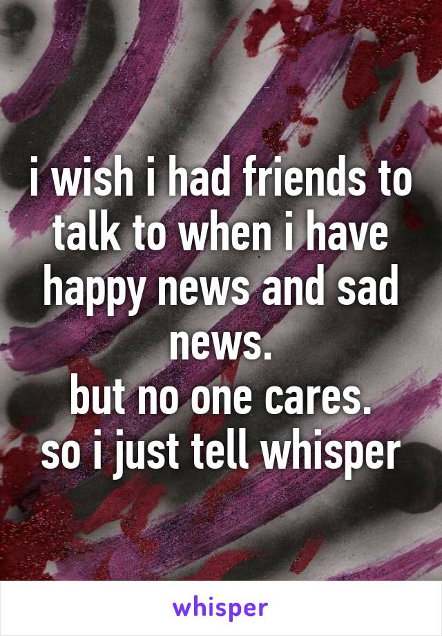 i wish i had friends to talk to when i have happy news and sad news.
but no one cares.
so i just tell whisper
