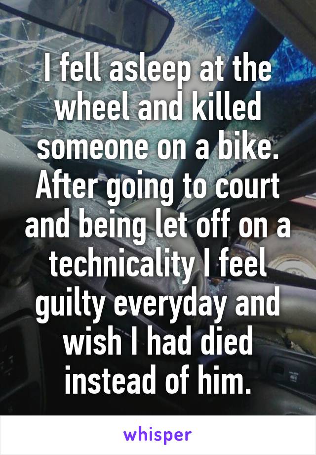 I fell asleep at the wheel and killed someone on a bike. After going to court and being let off on a technicality I feel guilty everyday and wish I had died instead of him.