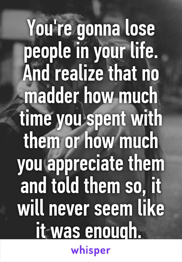 You're gonna lose people in your life. And realize that no madder how much time you spent with them or how much you appreciate them and told them so, it will never seem like it was enough. 