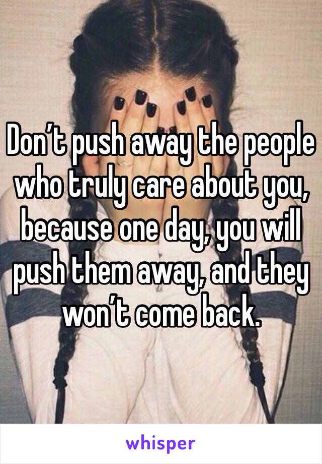 Don’t push away the people who truly care about you, because one day, you will push them away, and they won’t come back.