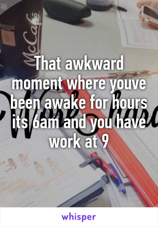 That awkward moment where youve been awake for hours its 6am and you have work at 9
