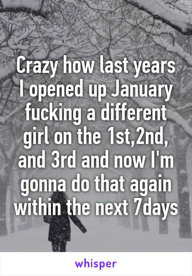 Crazy how last years I opened up January fucking a different girl on the 1st,2nd, and 3rd and now I'm gonna do that again within the next 7days