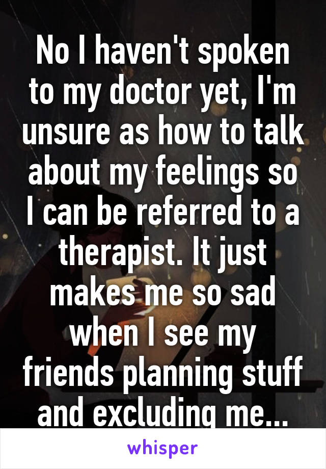 No I haven't spoken to my doctor yet, I'm unsure as how to talk about my feelings so I can be referred to a therapist. It just makes me so sad when I see my friends planning stuff and excluding me...