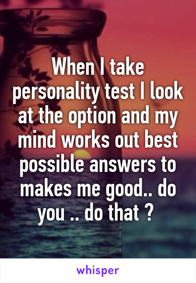 When I take personality test I look at the option and my mind works out best possible answers to makes me good.. do you .. do that ? 