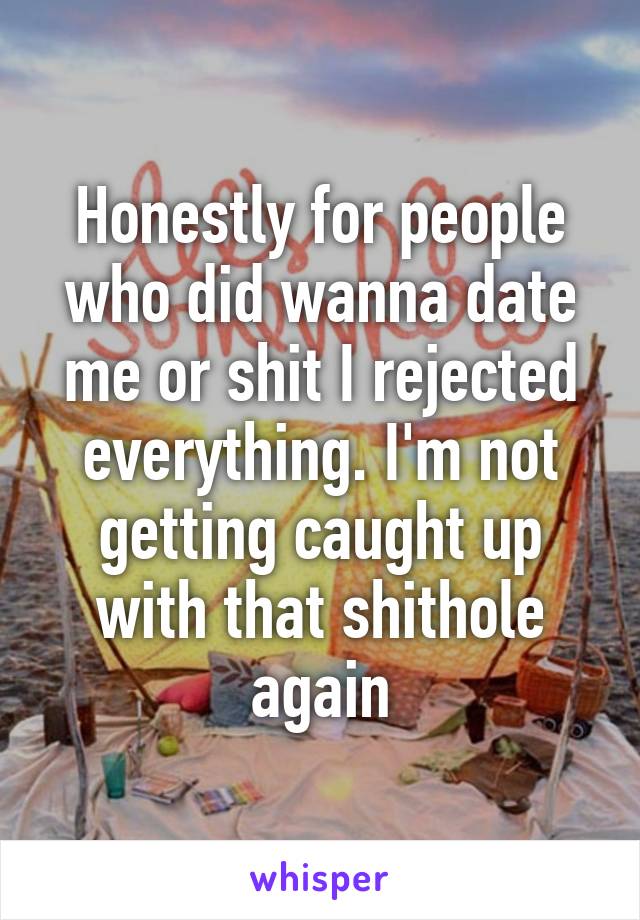 Honestly for people who did wanna date me or shit I rejected everything. I'm not getting caught up with that shithole again