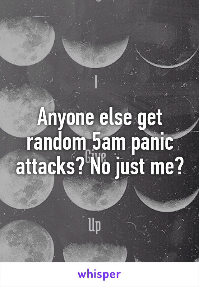 Anyone else get random 5am panic attacks? No just me?