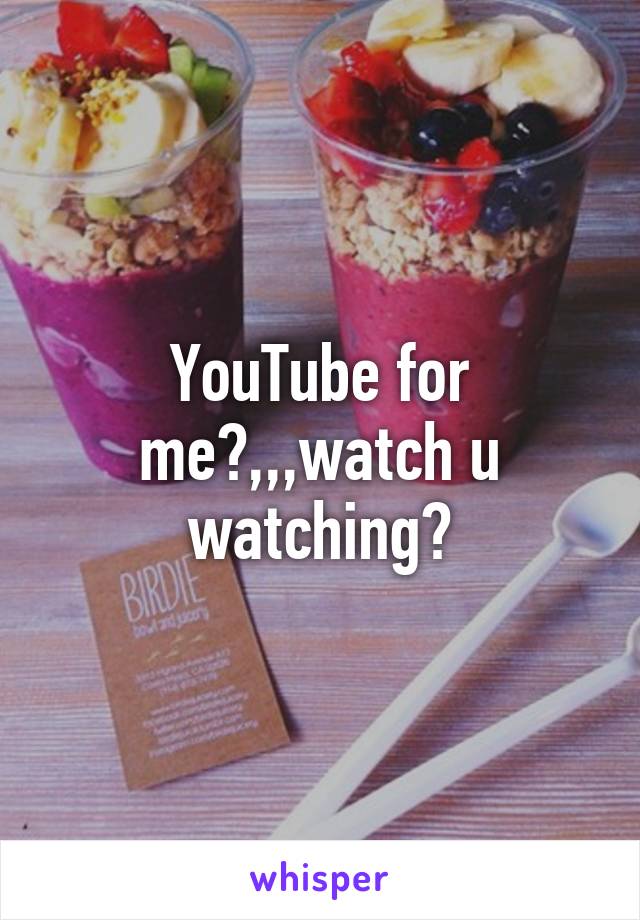 YouTube for me?,,,watch u watching?
