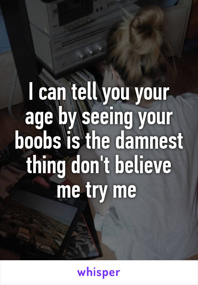 I can tell you your age by seeing your boobs is the damnest thing don't believe me try me 