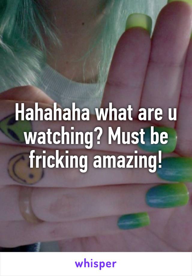 Hahahaha what are u watching? Must be fricking amazing!