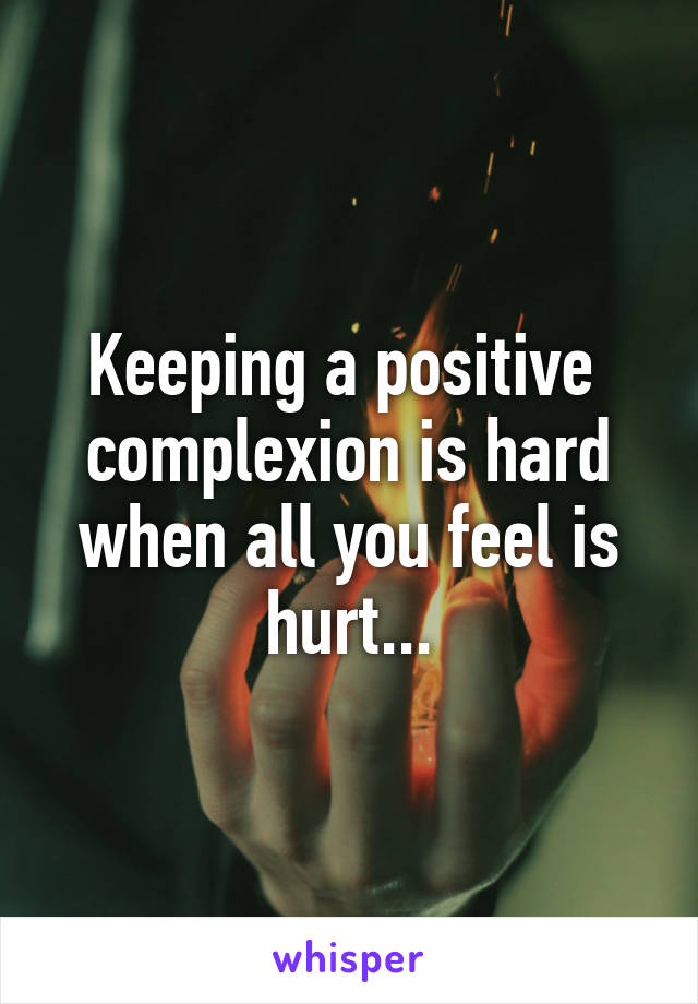 Keeping a positive  complexion is hard when all you feel is hurt...