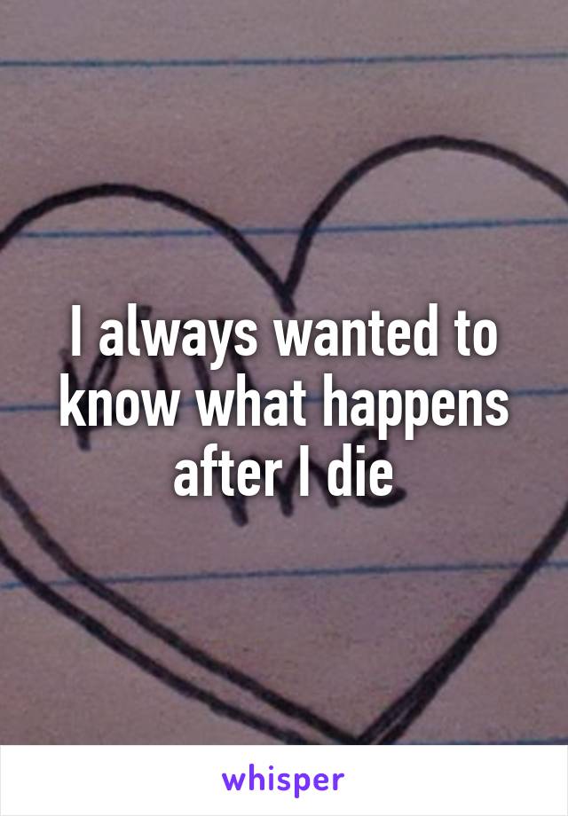 I always wanted to know what happens after I die