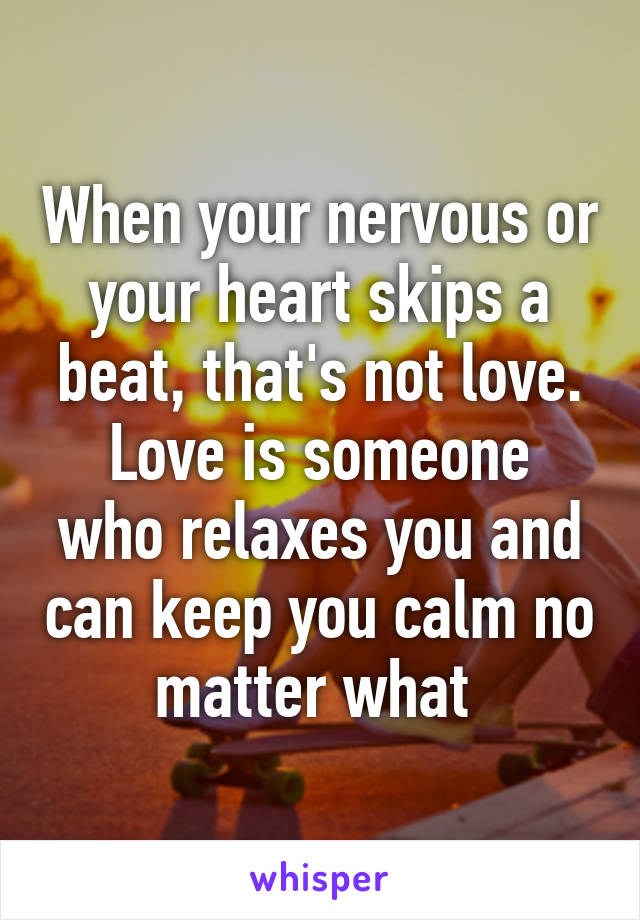 When your nervous or your heart skips a beat, that's not love.
Love is someone who relaxes you and can keep you calm no matter what 