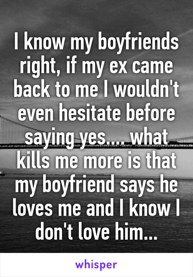 I know my boyfriends right, if my ex came back to me I wouldn't even hesitate before saying yes.... what kills me more is that my boyfriend says he loves me and I know I don't love him...