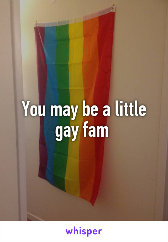 You may be a little gay fam 