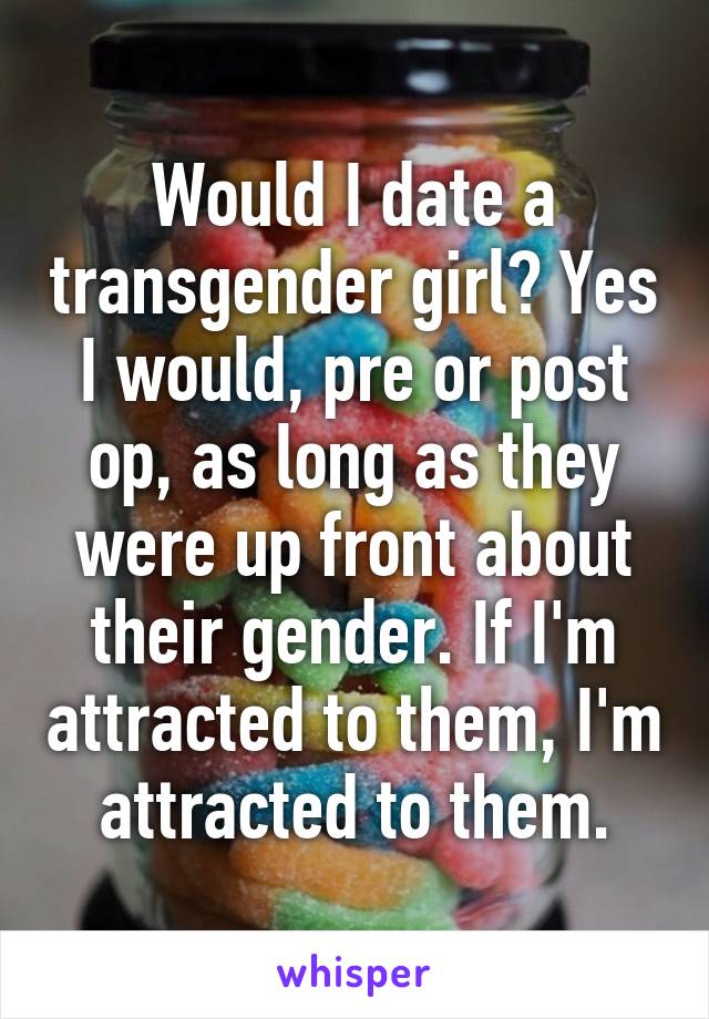 Would I date a transgender girl? Yes I would, pre or post op, as long as they were up front about their gender. If I'm attracted to them, I'm attracted to them.