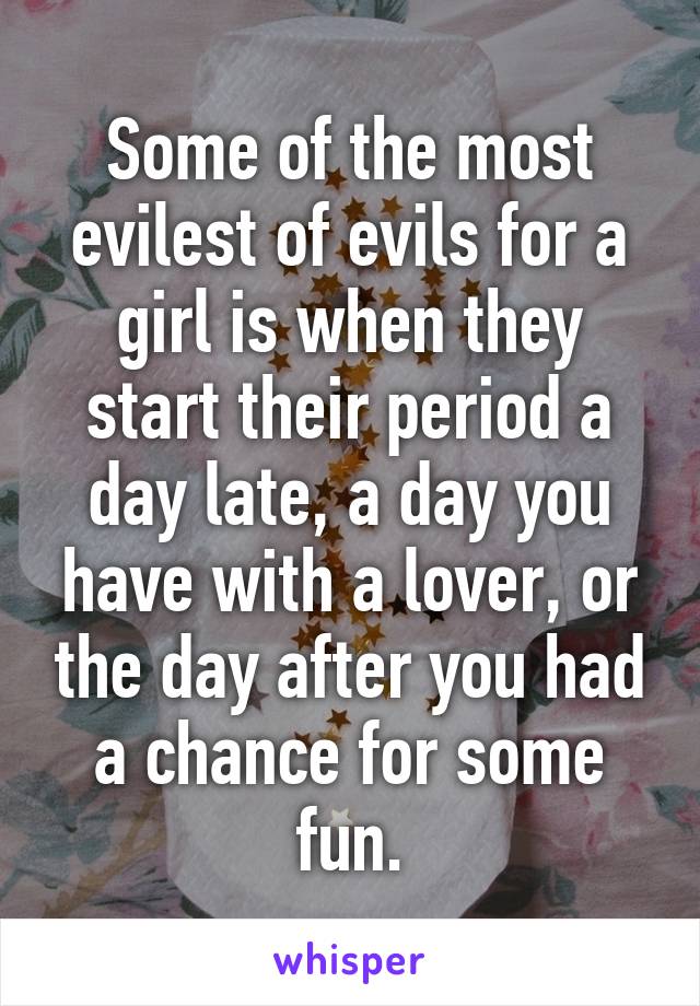 Some of the most evilest of evils for a girl is when they start their period a day late, a day you have with a lover, or the day after you had a chance for some fun.
