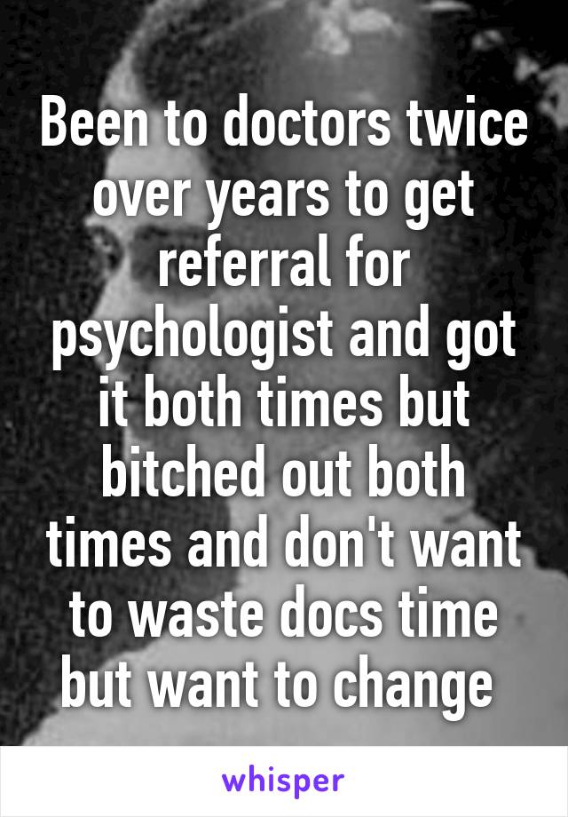 Been to doctors twice over years to get referral for psychologist and got it both times but bitched out both times and don't want to waste docs time but want to change 