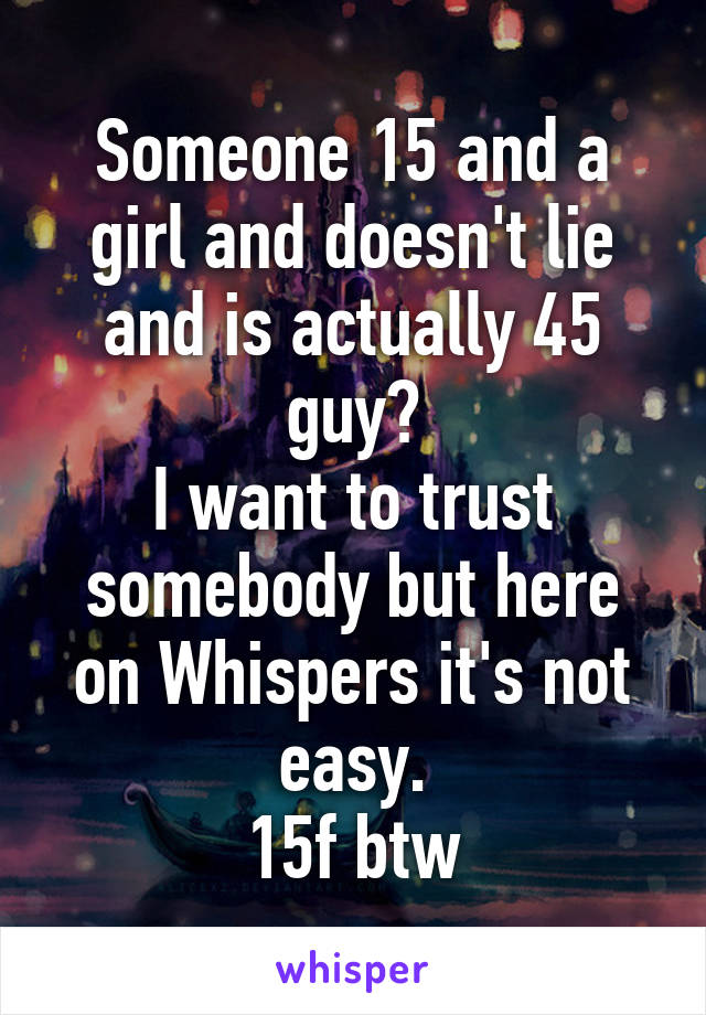 Someone 15 and a girl and doesn't lie and is actually 45 guy?
I want to trust somebody but here on Whispers it's not easy.
15f btw