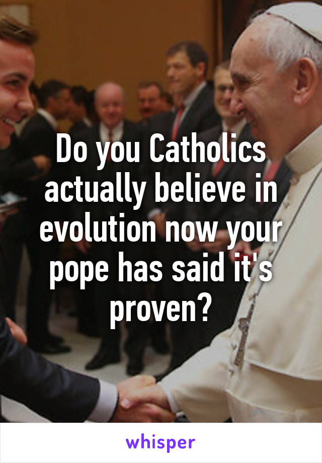 Do you Catholics actually believe in evolution now your pope has said it's proven?