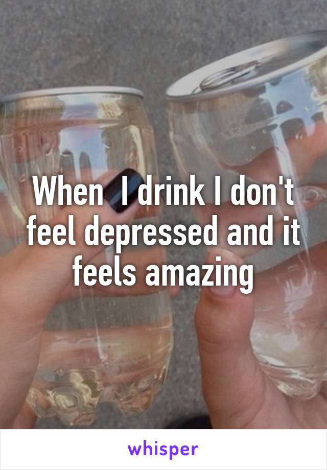 When  I drink I don't feel depressed and it feels amazing