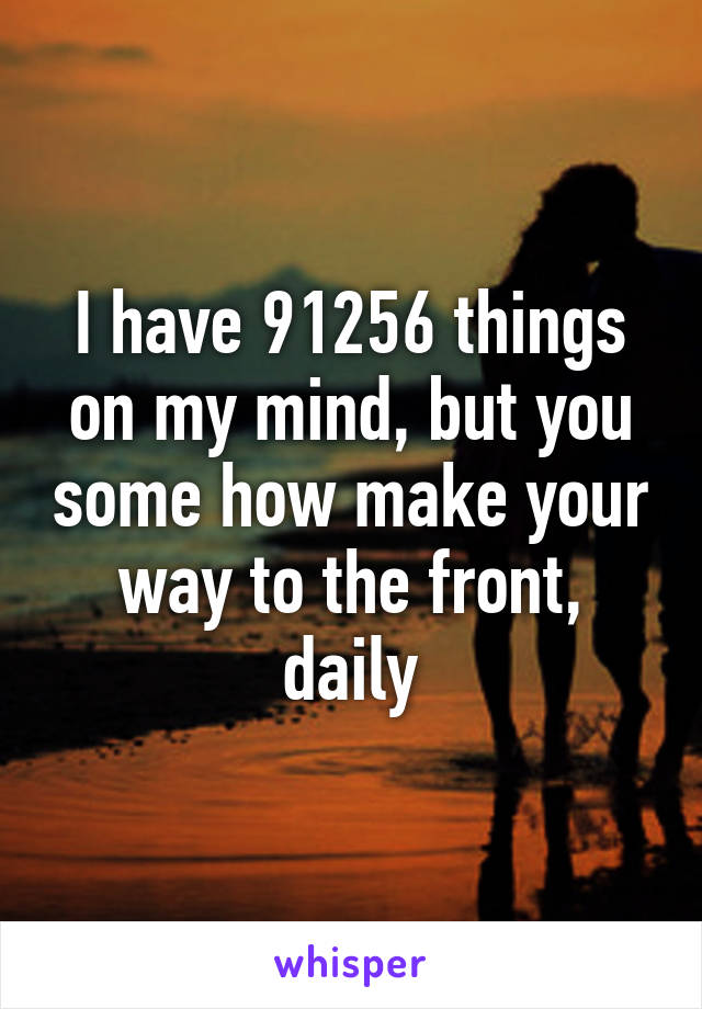 I have 91256 things on my mind, but you some how make your way to the front, daily