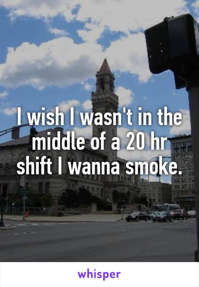 I wish I wasn't in the middle of a 20 hr shift I wanna smoke.
