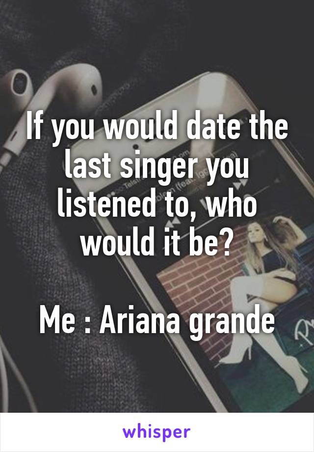 If you would date the last singer you listened to, who would it be?

Me : Ariana grande