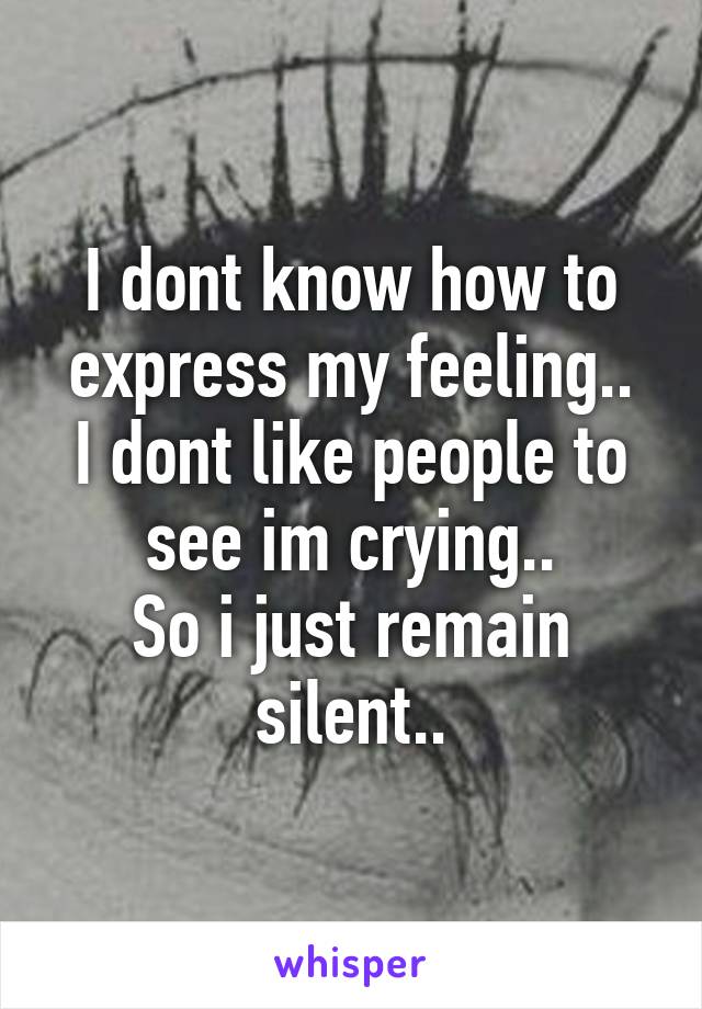 I dont know how to express my feeling..
I dont like people to see im crying..
So i just remain silent..