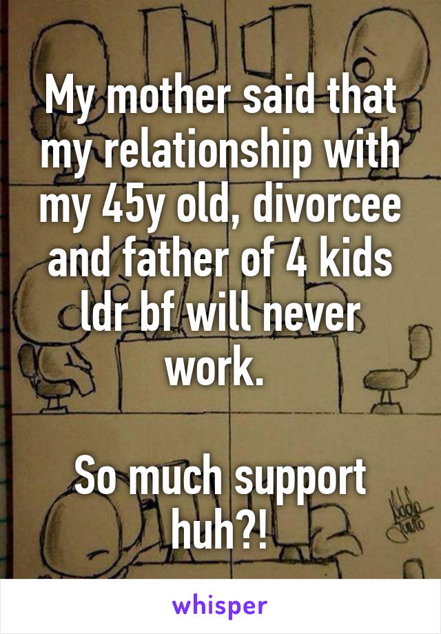My mother said that my relationship with my 45y old, divorcee and father of 4 kids ldr bf will never work. 

So much support huh?!