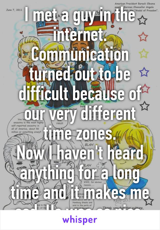I met a guy in the internet. Communication turned out to be difficult because of our very different time zones.
Now I haven't heard anything for a long time and it makes me sad. He was so nice.